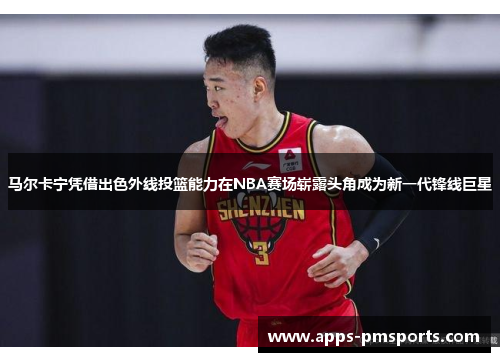 马尔卡宁凭借出色外线投篮能力在NBA赛场崭露头角成为新一代锋线巨星