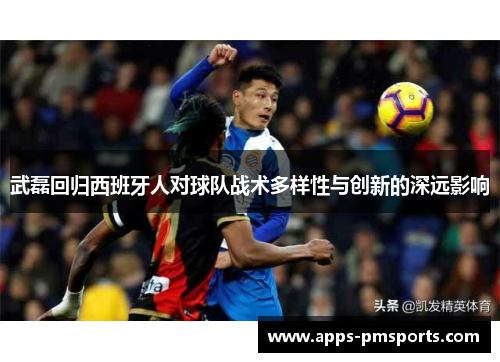 武磊回归西班牙人对球队战术多样性与创新的深远影响