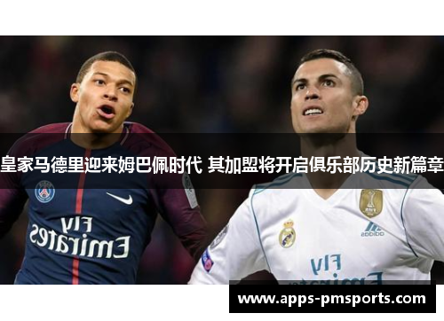 皇家马德里迎来姆巴佩时代 其加盟将开启俱乐部历史新篇章