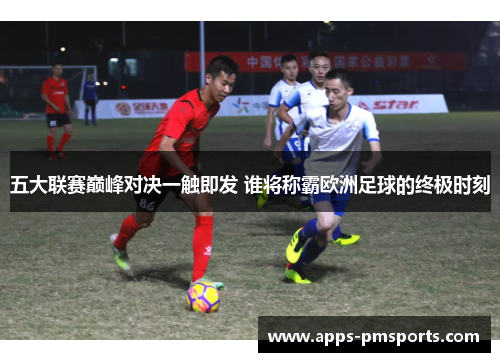 五大联赛巅峰对决一触即发 谁将称霸欧洲足球的终极时刻