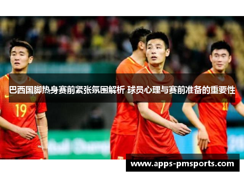巴西国脚热身赛前紧张氛围解析 球员心理与赛前准备的重要性