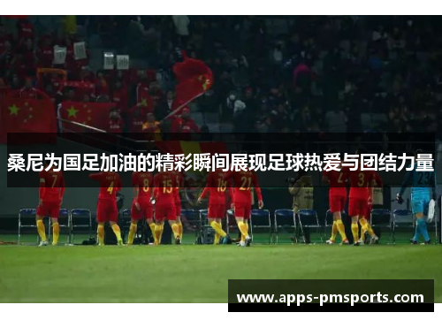 桑尼为国足加油的精彩瞬间展现足球热爱与团结力量