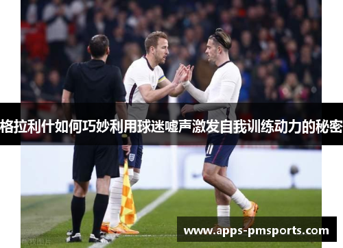 格拉利什如何巧妙利用球迷嘘声激发自我训练动力的秘密