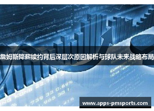 詹姆斯降薪续约背后深层次原因解析与球队未来战略布局