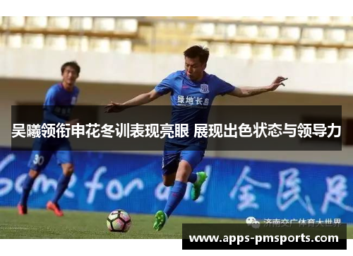 吴曦领衔申花冬训表现亮眼 展现出色状态与领导力
