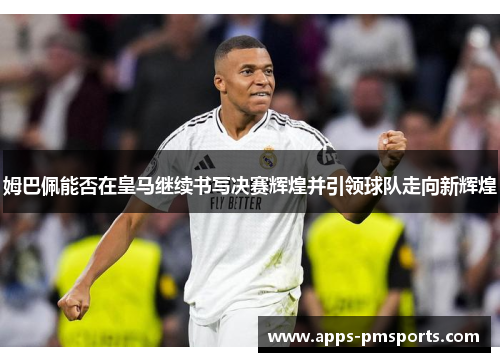 姆巴佩能否在皇马继续书写决赛辉煌并引领球队走向新辉煌