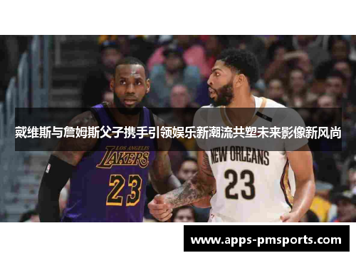 戴维斯与詹姆斯父子携手引领娱乐新潮流共塑未来影像新风尚