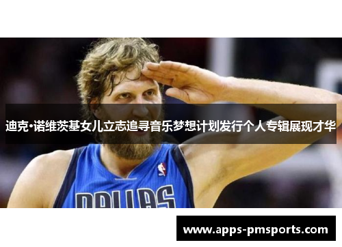 迪克·诺维茨基女儿立志追寻音乐梦想计划发行个人专辑展现才华