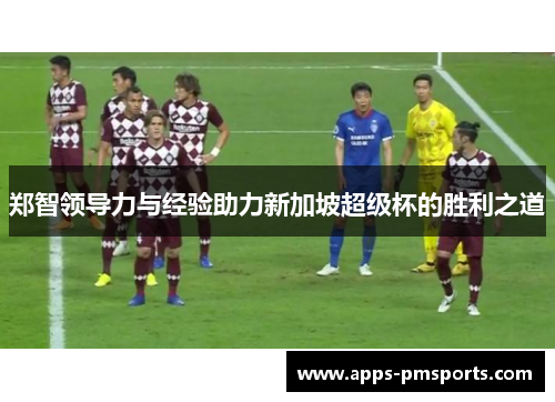 郑智领导力与经验助力新加坡超级杯的胜利之道