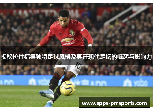 揭秘拉什福德独特足球风格及其在现代足坛的崛起与影响力