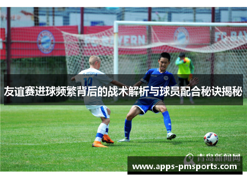 友谊赛进球频繁背后的战术解析与球员配合秘诀揭秘
